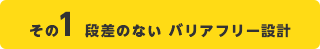 その1 段差のない　バリアフリー設計