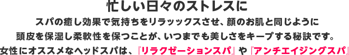 忙しい日々のストレスに  スパの癒し効果で気持ちをリラッックスさせ、顔のお肌と同じように頭皮を保湿し柔軟性を保つことが、いつまでも美しさをキープする秘訣です。  女性にオススメなヘッドスパは、『リラクゼーションスパ』や『アンチエイジングスパ』