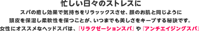 忙しい日々のストレスに スパの癒し効果で気持ちをリラッックスさせ、顔のお肌と同じように頭皮を保湿し柔軟性を保つことが、いつまでも美しさをキープする秘訣です。 女性にオススメなヘッドスパは、『リラクゼーションスパ』や『アンチエイジングスパ』